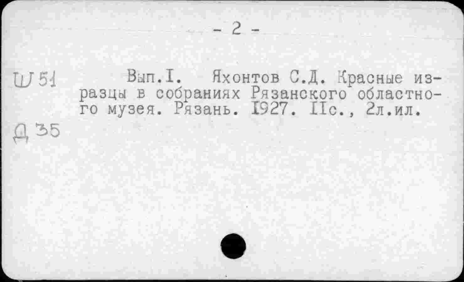 ﻿- 2 -
U/51
Вып.1. Яхонтов С.Д. Красные изразцы в собраниях Рязанского областного музея. Рязань. 1327. Ис., 2л.ил.